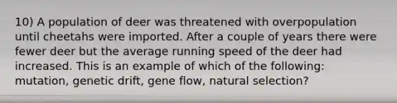 10) A population of deer was threatened with overpopulation until cheetahs were imported. After a couple of years there were fewer deer but the average running speed of the deer had increased. This is an example of which of the following: mutation, genetic drift, gene flow, natural selection?