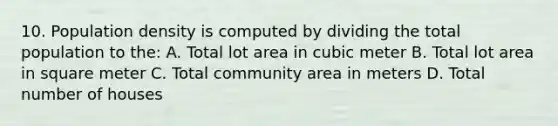 10. Population density is computed by dividing the total population to the: A. Total lot area in cubic meter B. Total lot area in square meter C. Total community area in meters D. Total number of houses