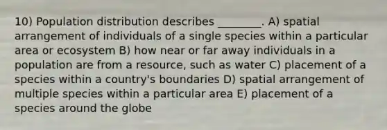 10) Population distribution describes ________. A) spatial arrangement of individuals of a single species within a particular area or ecosystem B) how near or far away individuals in a population are from a resource, such as water C) placement of a species within a country's boundaries D) spatial arrangement of multiple species within a particular area E) placement of a species around the globe