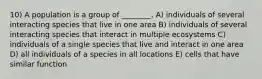 10) A population is a group of ________. A) individuals of several interacting species that live in one area B) individuals of several interacting species that interact in multiple ecosystems C) individuals of a single species that live and interact in one area D) all individuals of a species in all locations E) cells that have similar function