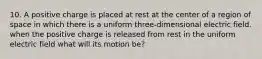 10. A positive charge is placed at rest at the center of a region of space in which there is a uniform three-dimensional electric field. when the positive charge is released from rest in the uniform electric field what will its motion be?