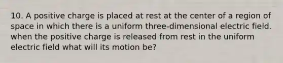 10. A positive charge is placed at rest at the center of a region of space in which there is a uniform three-dimensional electric field. when the positive charge is released from rest in the uniform electric field what will its motion be?