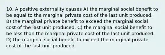 10. A positive externality causes A) the marginal social benefit to be equal to the marginal private cost of the last unit produced. B) the marginal private benefit to exceed the marginal social cost of the last unit produced. C) the marginal social benefit to be less than the marginal private cost of the last unit produced. D) the marginal social benefit to exceed the marginal private cost of the last unit produced.