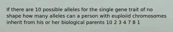 If there are 10 possible alleles for the single gene trait of no shape how many alleles can a person with euploiid chromosomes inherit from his or her biological parents 10 2 3 4 7 8 1