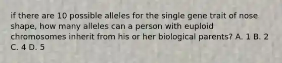 if there are 10 possible alleles for the single gene trait of nose shape, how many alleles can a person with euploid chromosomes inherit from his or her biological parents? A. 1 B. 2 C. 4 D. 5