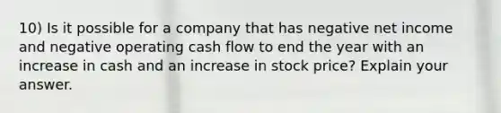 10) Is it possible for a company that has negative net income and negative operating cash flow to end the year with an increase in cash and an increase in stock price? Explain your answer.