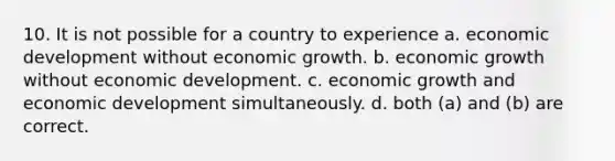 10. It is not possible for a country to experience a. economic development without economic growth. b. economic growth without economic development. c. economic growth and economic development simultaneously. d. both (a) and (b) are correct.