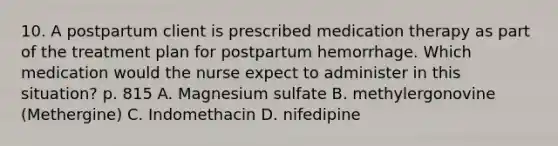 10. A postpartum client is prescribed medication therapy as part of the treatment plan for postpartum hemorrhage. Which medication would the nurse expect to administer in this situation? p. 815 A. Magnesium sulfate B. methylergonovine (Methergine) C. Indomethacin D. nifedipine