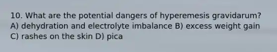 10. What are the potential dangers of hyperemesis gravidarum? A) dehydration and electrolyte imbalance B) excess weight gain C) rashes on the skin D) pica