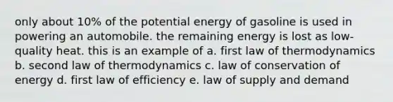 only about 10% of the potential energy of gasoline is used in powering an automobile. the remaining energy is lost as low-quality heat. this is an example of a. first law of thermodynamics b. second law of thermodynamics c. law of conservation of energy d. first law of efficiency e. law of supply and demand