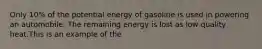 Only 10% of the potential energy of gasoline is used in powering an automobile. The remaining energy is lost as low quality heat.This is an example of the