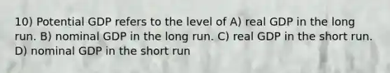 10) Potential GDP refers to the level of A) real GDP in the long run. B) nominal GDP in the long run. C) real GDP in the short run. D) nominal GDP in the short run