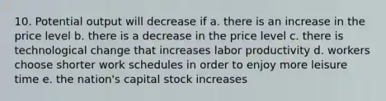 10. Potential output will decrease if a. there is an increase in the price level b. there is a decrease in the price level c. there is technological change that increases labor productivity d. workers choose shorter work schedules in order to enjoy more leisure time e. the nation's capital stock increases