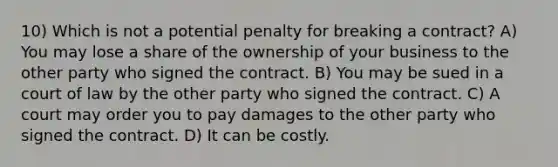 10) Which is not a potential penalty for breaking a contract? A) You may lose a share of the ownership of your business to the other party who signed the contract. B) You may be sued in a court of law by the other party who signed the contract. C) A court may order you to pay damages to the other party who signed the contract. D) It can be costly.