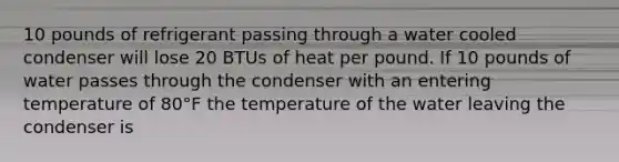 10 pounds of refrigerant passing through a water cooled condenser will lose 20 BTUs of heat per pound. If 10 pounds of water passes through the condenser with an entering temperature of 80°F the temperature of the water leaving the condenser is