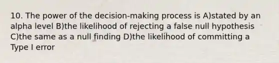 10. The power of the decision-making process is A)stated by an alpha level B)the likelihood of rejecting a false null hypothesis C)the same as a null finding D)the likelihood of committing a Type I error