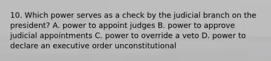 10. Which power serves as a check by the judicial branch on the president? A. power to appoint judges B. power to approve judicial appointments C. power to override a veto D. power to declare an executive order unconstitutional