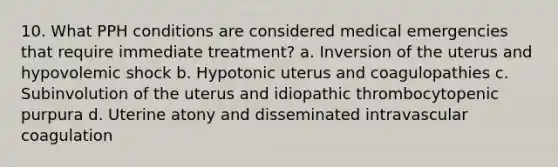 10. What PPH conditions are considered medical emergencies that require immediate treatment? a. Inversion of the uterus and hypovolemic shock b. Hypotonic uterus and coagulopathies c. Subinvolution of the uterus and idiopathic thrombocytopenic purpura d. Uterine atony and disseminated intravascular coagulation