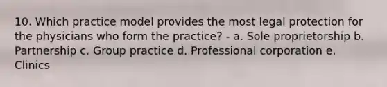 10. Which practice model provides the most legal protection for the physicians who form the practice? - a. Sole proprietorship b. Partnership c. Group practice d. Professional corporation e. Clinics