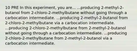 10 PRE In this experiment, you are... ...producing 2-methyl-2-butanol from 2-chloro-2-methylbutane without going through a carbocation intermediate. ...producing 2-methyl-2-butanol from 2-chloro-2-methylbutane via a carbocation intermediate. ...producing 2-chloro-2-methylbutane from 2-methyl-2-butanol without going through a carbocation intermediate. ...producing 2-chloro-2-methylbutane from 2-methyl-2-butanol via a carbocation intermediate.