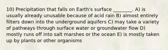 10) Precipitation that falls on Earth's surface ________. A) is usually already unusable because of acid rain B) almost entirely filters down into the underground aquifers C) may take a variety of pathways through surface water or groundwater flow D) mostly runs off into salt marshes or the ocean E) is mostly taken up by plants or other organisms