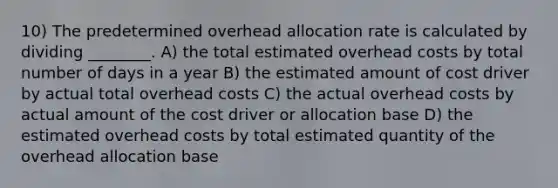 10) The predetermined overhead allocation rate is calculated by dividing ________. A) the total estimated overhead costs by total number of days in a year B) the estimated amount of cost driver by actual total overhead costs C) the actual overhead costs by actual amount of the cost driver or allocation base D) the estimated overhead costs by total estimated quantity of the overhead allocation base