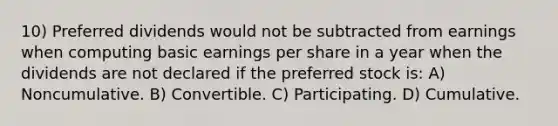 10) Preferred dividends would not be subtracted from earnings when computing basic earnings per share in a year when the dividends are not declared if the preferred stock is: A) Noncumulative. B) Convertible. C) Participating. D) Cumulative.