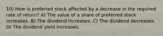 10) How is preferred stock affected by a decrease in the required rate of return? A) The value of a share of preferred stock increases. B) The dividend increases. C) The dividend decreases. D) The dividend yield increases.