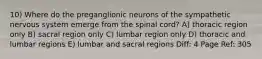 10) Where do the preganglionic neurons of the sympathetic nervous system emerge from the spinal cord? A) thoracic region only B) sacral region only C) lumbar region only D) thoracic and lumbar regions E) lumbar and sacral regions Diff: 4 Page Ref: 305