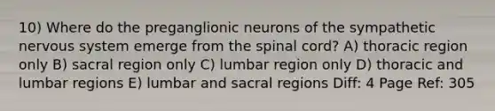 10) Where do the preganglionic neurons of the sympathetic nervous system emerge from the spinal cord? A) thoracic region only B) sacral region only C) lumbar region only D) thoracic and lumbar regions E) lumbar and sacral regions Diff: 4 Page Ref: 305