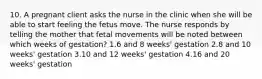 10. A pregnant client asks the nurse in the clinic when she will be able to start feeling the fetus move. The nurse responds by telling the mother that fetal movements will be noted between which weeks of gestation? 1.6 and 8 weeks' gestation 2.8 and 10 weeks' gestation 3.10 and 12 weeks' gestation 4.16 and 20 weeks' gestation