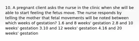 10. A pregnant client asks the nurse in the clinic when she will be able to start feeling the fetus move. The nurse responds by telling the mother that fetal movements will be noted between which weeks of gestation? 1.6 and 8 weeks' gestation 2.8 and 10 weeks' gestation 3.10 and 12 weeks' gestation 4.16 and 20 weeks' gestation