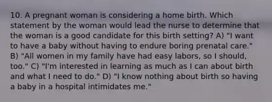 10. A pregnant woman is considering a home birth. Which statement by the woman would lead the nurse to determine that the woman is a good candidate for this birth setting? A) "I want to have a baby without having to endure boring prenatal care." B) "All women in my family have had easy labors, so I should, too." C) "I'm interested in learning as much as I can about birth and what I need to do." D) "I know nothing about birth so having a baby in a hospital intimidates me."