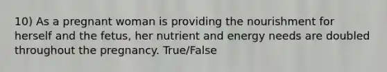 10) As a pregnant woman is providing the nourishment for herself and the fetus, her nutrient and energy needs are doubled throughout the pregnancy. True/False