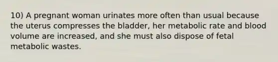 10) A pregnant woman urinates more often than usual because the uterus compresses the bladder, her metabolic rate and blood volume are increased, and she must also dispose of fetal metabolic wastes.