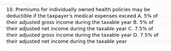 10. Premiums for individually owned health policies may be deductible if the taxpayer's medical expenses exceed A. 5% of their adjusted gross income during the taxable year B. 5% of their adjusted net income during the taxable year C. 7.5% of their adjusted gross income during the taxable year D. 7.5% of their adjusted net income during the taxable year