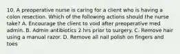 10. A preoperative nurse is caring for a client who is having a colon resection. Which of the following actions should the nurse take? A. Encourage the client to void after preoperative med admin. B. Admin antibiotics 2 hrs prior to surgery. C. Remove hair using a manual razor. D. Remove all nail polish on fingers and toes