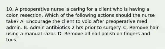 10. A preoperative nurse is caring for a client who is having a colon resection. Which of the following actions should the nurse take? A. Encourage the client to void after preoperative med admin. B. Admin antibiotics 2 hrs prior to surgery. C. Remove hair using a manual razor. D. Remove all nail polish on fingers and toes