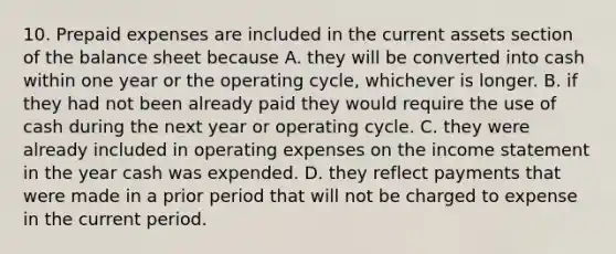 10. Prepaid expenses are included in the current assets section of the balance sheet because A. they will be converted into cash within one year or the operating cycle, whichever is longer. B. if they had not been already paid they would require the use of cash during the next year or operating cycle. C. they were already included in operating expenses on the income statement in the year cash was expended. D. they reflect payments that were made in a prior period that will not be charged to expense in the current period.