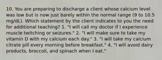 10. You are preparing to discharge a client whose calcium level was low but is now just barely within the normal range (9 to 10.5 mg/dL). Which statement by the client indicates to you the need for additional teaching? 1. "I will call my doctor if I experience muscle twitching or seizures." 2. "I will make sure to take my vitamin D with my calcium each day." 3. "I will take my calcium citrate pill every morning before breakfast." 4. "I will avoid dairy products, broccoli, and spinach when I eat."