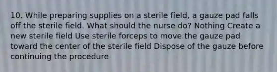 10. While preparing supplies on a sterile field, a gauze pad falls off the sterile field. What should the nurse do? Nothing Create a new sterile field Use sterile forceps to move the gauze pad toward the center of the sterile field Dispose of the gauze before continuing the procedure