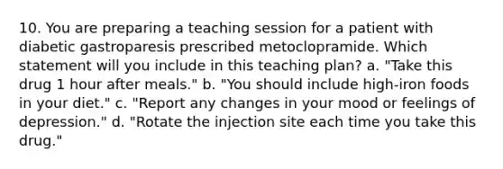 10. You are preparing a teaching session for a patient with diabetic gastroparesis prescribed metoclopramide. Which statement will you include in this teaching plan? a. "Take this drug 1 hour after meals." b. "You should include high-iron foods in your diet." c. "Report any changes in your mood or feelings of depression." d. "Rotate the injection site each time you take this drug."