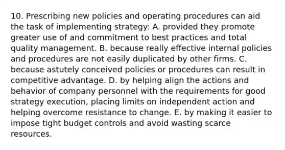 10. Prescribing new policies and operating procedures can aid the task of implementing strategy: A. provided they promote greater use of and commitment to best practices and total quality management. B. because really effective internal policies and procedures are not easily duplicated by other firms. C. because astutely conceived policies or procedures can result in competitive advantage. D. by helping align the actions and behavior of company personnel with the requirements for good strategy execution, placing limits on independent action and helping overcome resistance to change. E. by making it easier to impose tight budget controls and avoid wasting scarce resources.