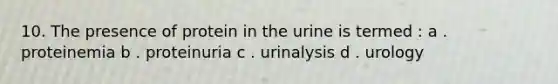 10. The presence of protein in the urine is termed : a . proteinemia b . proteinuria c . urinalysis d . urology