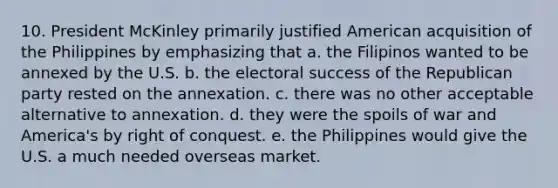 10. President McKinley primarily justified American acquisition of the Philippines by emphasizing that a. the Filipinos wanted to be annexed by the U.S. b. the electoral success of the Republican party rested on the annexation. c. there was no other acceptable alternative to annexation. d. they were the spoils of war and America's by right of conquest. e. the Philippines would give the U.S. a much needed overseas market.