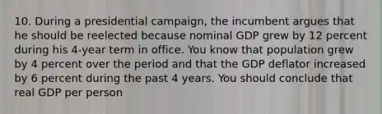 10. During a presidential campaign, the incumbent argues that he should be reelected because nominal GDP grew by 12 percent during his 4-year term in office. You know that population grew by 4 percent over the period and that the GDP deflator increased by 6 percent during the past 4 years. You should conclude that real GDP per person