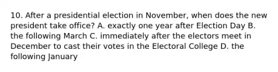 10. After a presidential election in November, when does the new president take office? A. exactly one year after Election Day B. the following March C. immediately after the electors meet in December to cast their votes in the Electoral College D. the following January