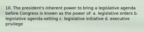 10. The president's inherent power to bring a legislative agenda before Congress is known as the power of: a. legislative orders b. legislative agenda-setting c. legislative initiative d. executive privilege