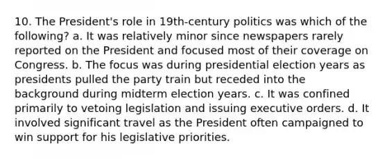 10. The President's role in 19th-century politics was which of the following? a. It was relatively minor since newspapers rarely reported on the President and focused most of their coverage on Congress. b. The focus was during presidential election years as presidents pulled the party train but receded into the background during midterm election years. c. It was confined primarily to vetoing legislation and issuing executive orders. d. It involved significant travel as the President often campaigned to win support for his legislative priorities.