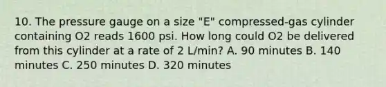 10. The pressure gauge on a size "E" compressed-gas cylinder containing O2 reads 1600 psi. How long could O2 be delivered from this cylinder at a rate of 2 L/min? A. 90 minutes B. 140 minutes C. 250 minutes D. 320 minutes